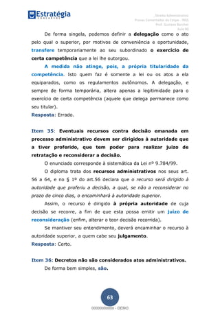 , Direito Administrativo
Provas Comentadas do Cespe - INSS
Prof. Gustavo Barchet
Aula 00
63
De forma singela, podemos definir a delegação como o ato
pelo qual o superior, por motivos de conveniência e oportunidade,
transfere temporariamente ao seu subordinado o exercício de
certa competência que a lei lhe outorgou.
A medida não atinge, pois, a própria titularidade da
competência. Isto quem faz é somente a lei ou os atos a ela
equiparados, como os regulamentos autônomos. A delegação, e
sempre de forma temporária, altera apenas a legitimidade para o
exercício de certa competência (aquele que delega permanece como
seu titular).
Resposta: Errado.
Item 35: Eventuais recursos contra decisão emanada em
processo administrativo devem ser dirigidos à autoridade que
a tiver proferido, que tem poder para realizar juízo de
retratação e reconsiderar a decisão.
O enunciado corresponde à sistemática da Lei nº 9.784/99.
O diploma trata dos recursos administrativos nos seus art.
56 a 64, e no § 1º do art.56 declara que o recurso será dirigido à
autoridade que proferiu a decisão, a qual, se não a reconsiderar no
prazo de cinco dias, o encaminhará à autoridade superior.
Assim, o recurso é dirigido à própria autoridade de cuja
decisão se recorre, a fim de que esta possa emitir um juízo de
reconsideração (enfim, alterar o teor decisão recorrida).
Se mantiver seu entendimento, deverá encaminhar o recurso à
autoridade superior, a quem cabe seu julgamento.
Resposta: Certo.
Item 36: Decretos não são considerados atos administrativos.
De forma bem simples, são.
00000000000
00000000000 - DEMO
 