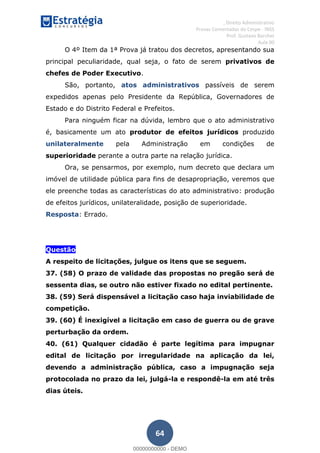 , Direito Administrativo
Provas Comentadas do Cespe - INSS
Prof. Gustavo Barchet
Aula 00
64
O 4º Item da 1ª Prova já tratou dos decretos, apresentando sua
principal peculiaridade, qual seja, o fato de serem privativos de
chefes de Poder Executivo.
São, portanto, atos administrativos passíveis de serem
expedidos apenas pelo Presidente da República, Governadores de
Estado e do Distrito Federal e Prefeitos.
Para ninguém ficar na dúvida, lembro que o ato administrativo
é, basicamente um ato produtor de efeitos jurídicos produzido
unilateralmente pela Administração em condições de
superioridade perante a outra parte na relação jurídica.
Ora, se pensarmos, por exemplo, num decreto que declara um
imóvel de utilidade pública para fins de desapropriação, veremos que
ele preenche todas as características do ato administrativo: produção
de efeitos jurídicos, unilateralidade, posição de superioridade.
Resposta: Errado.
Questão
A respeito de licitações, julgue os itens que se seguem.
37. (58) O prazo de validade das propostas no pregão será de
sessenta dias, se outro não estiver fixado no edital pertinente.
38. (59) Será dispensável a licitação caso haja inviabilidade de
competição.
39. (60) É inexigível a licitação em caso de guerra ou de grave
perturbação da ordem.
40. (61) Qualquer cidadão é parte legítima para impugnar
edital de licitação por irregularidade na aplicação da lei,
devendo a administração pública, caso a impugnação seja
protocolada no prazo da lei, julgá-la e respondê-la em até três
dias úteis.
00000000000
00000000000 - DEMO
 