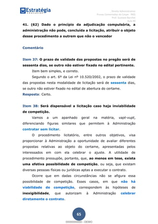 , Direito Administrativo
Provas Comentadas do Cespe - INSS
Prof. Gustavo Barchet
Aula 00
65
41. (62) Dado o princípio da adjudicação compulsória, a
administração não pode, concluída a licitação, atribuir o objeto
desse procedimento a outrem que não o vencedor
Comentário
Item 37: O prazo de validade das propostas no pregão será de
sessenta dias, se outro não estiver fixado no edital pertinente.
Item bem simples, e correto.
Segundo o art. 6º da Lei nº 10.520/2002, o prazo de validade
das propostas nesta modalidade de licitação será de sessenta dias,
se outro não estiver fixado no edital de abertura do certame.
Resposta: Certo.
Item 38: Será dispensável a licitação caso haja inviabilidade
de competição.
Vamos a um apanhado geral na matéria, vapt-vupt,
diferenciando figuras similares que permitem à Administração
contratar sem licitar.
O procedimento licitatório, entre outros objetivos, visa
proporcionar à Administração a oportunidade de avaliar diferentes
propostas relativas ao objeto do certame, apresentadas pelos
interessados em com ela celebrar o ajuste. A utilidade de
procedimento pressupõe, portanto, que, ao menos em tese, exista
uma efetiva possibilidade de competição, ou seja, que existam
diversas pessoas físicas ou jurídicas aptas a executar o contrato.
Ocorre que em dadas circunstâncias não se afigura essa
possibilidade de competição. Esses casos, em que não há
viabilidade de competição, correspondem às hipóteses de
inexigibilidade, que autorizam à Administração celebrar
diretamente o contrato.
00000000000
00000000000 - DEMO
 