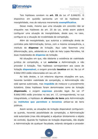 , Direito Administrativo
Provas Comentadas do Cespe - INSS
Prof. Gustavo Barchet
Aula 00
66
Tais hipóteses constam no art. 25 da Lei nº 8.666/93. O
dispositivo em questão apresenta um rol de hipóteses de
inexigibilidade, mas de natureza meramente exemplificativa.
Desse modo, mesmo que uma situação em concreto não se
enquadre nas hipóteses do art. 25 da Lei, ainda assim poderá
configurar uma situação de inexigibilidade, desde que, no caso,
configure-se a situação de inviabilidade de competição.
Além da inexigibilidade, que autoriza a celebração direta de
contratos pela Administração, temos, com a mesma consequência, o
instituto da dispensa de licitação. Aqui cabe fazermos uma
diferenciação, pois, adotando-se a lição de Hely Lopes Meirellles, há
duas modalidades de dispensa de licitação.
Há situações em que, não obstante a existência de viabilidade
jurídica de competição, a Lei autoriza a Administração a não
proceder à licitação. Tais hipóteses correspondem aos casos de
licitação dispensável, e exigem previsão taxativa em lei. Na Lei no
8.666/1993 estão relacionadas em seu art. 24.
Ao lado destas, a Lei relaciona algumas situações em que,
havendo também viabilidade de competição, a Administração não
está apenas autorizada, mas impedida de instaurar o procedimento
licitatório. Estas hipóteses foram denominadas como de licitação
dispensada, e exigem expressa previsão legal. Na Lei nº
8.666/1993 estão previstas no seu art. 17, correspondendo, na sua
integralidade, a hipóteses de alienação de bens pela Administração
ou institutos que permitem a terceiros utilizar-se de bens
públicos.
Assim sendo, as situações de licitação dispensável configuram-
se quando, havendo possibilidade de competição, a Administração
está autorizada (mas não obrigada) a adjudicar diretamente o objeto
do contrato. Quando for hipótese de licitação dispensada, não dispõe
a Administração de qualquer faculdade, estando obrigada a proceder
00000000000
00000000000 - DEMO
 