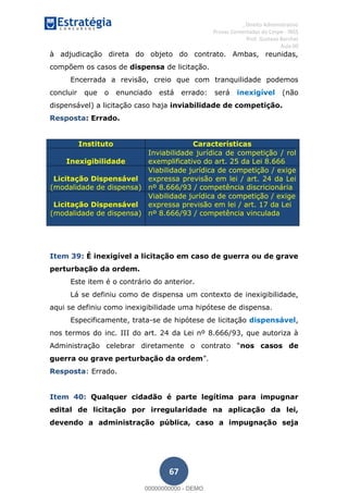 , Direito Administrativo
Provas Comentadas do Cespe - INSS
Prof. Gustavo Barchet
Aula 00
67
à adjudicação direta do objeto do contrato. Ambas, reunidas,
compõem os casos de dispensa de licitação.
Encerrada a revisão, creio que com tranquilidade podemos
concluir que o enunciado está errado: será inexigível (não
dispensável) a licitação caso haja inviabilidade de competição.
Resposta: Errado.
Instituto Características
Inexigibilidade
Inviabilidade jurídica de competição / rol
exemplificativo do art. 25 da Lei 8.666
Licitação Dispensável
(modalidade de dispensa)
Viabilidade jurídica de competição / exige
expressa previsão em lei / art. 24 da Lei
nº 8.666/93 / competência discricionária
Licitação Dispensável
(modalidade de dispensa)
Viabilidade jurídica de competição / exige
expressa previsão em lei / art. 17 da Lei
nº 8.666/93 / competência vinculada
Item 39: É inexigível a licitação em caso de guerra ou de grave
perturbação da ordem.
Este item é o contrário do anterior.
Lá se definiu como de dispensa um contexto de inexigibilidade,
aqui se definiu como inexigibilidade uma hipótese de dispensa.
Especificamente, trata-se de hipótese de licitação dispensável,
nos termos do inc. III do art. 24 da Lei nº 8.666/93, que autoriza à
Administração celebrar diret nos casos de
guerra ou grave perturbação da ordem
Resposta: Errado.
Item 40: Qualquer cidadão é parte legítima para impugnar
edital de licitação por irregularidade na aplicação da lei,
devendo a administração pública, caso a impugnação seja
00000000000
00000000000 - DEMO
 