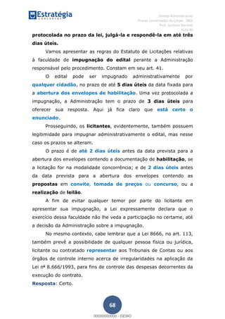 , Direito Administrativo
Provas Comentadas do Cespe - INSS
Prof. Gustavo Barchet
Aula 00
68
protocolada no prazo da lei, julgá-la e respondê-la em até três
dias úteis.
Vamos apresentar as regras do Estatuto de Licitações relativas
à faculdade de impugnação do edital perante a Administração
responsável pelo procedimento. Constam em seu art. 41.
O edital pode ser impugnado administrativamente por
qualquer cidadão, no prazo de até 5 dias úteis da data fixada para
a abertura dos envelopes de habilitação. Uma vez protocolada a
impugnação, a Administração tem o prazo de 3 dias úteis para
oferecer sua resposta. Aqui já fica claro que está certo o
enunciado.
Prosseguindo, os licitantes, evidentemente, também possuem
legitimidade para impugnar administrativamente o edital, mas nesse
caso os prazos se alteram.
O prazo é de até 2 dias úteis antes da data prevista para a
abertura dos envelopes contendo a documentação de habilitação, se
a licitação for na modalidade concorrência; e de 2 dias úteis antes
da data prevista para a abertura dos envelopes contendo as
propostas em convite, tomada de preços ou concurso, ou a
realização de leilão.
A fim de evitar qualquer temor por parte do licitante em
apresentar sua impugnação, a Lei expressamente declara que o
exercício dessa faculdade não lhe veda a participação no certame, até
a decisão da Administração sobre a impugnação.
No mesmo contexto, cabe lembrar que a Lei 8666, no art. 113,
também prevê a possibilidade de qualquer pessoa física ou jurídica,
licitante ou contratado representar aos Tribunais de Contas ou aos
órgãos de controle interno acerca de irregularidades na aplicação da
Lei no
8.666/1993, para fins de controle das despesas decorrentes da
execução do contrato.
Resposta: Certo.
00000000000
00000000000 - DEMO
 