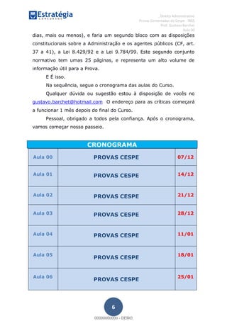 , Direito Administrativo
Provas Comentadas do Cespe - INSS
Prof. Gustavo Barchet
Aula 00
6
dias, mais ou menos), e faria um segundo bloco com as disposições
constitucionais sobre a Administração e os agentes públicos (CF, art.
37 a 41), a Lei 8.429/92 e a Lei 9.784/99. Este segundo conjunto
normativo tem umas 25 páginas, e representa um alto volume de
informação útil para a Prova.
E É isso.
Na sequência, segue o cronograma das aulas do Curso.
Qualquer dúvida ou sugestão estou à disposição de vocês no
gustavo.barchet@hotmail.com O endereço para as críticas começará
a funcionar 1 mês depois do final do Curso.
Pessoal, obrigado a todos pela confiança. Após o cronograma,
vamos começar nosso passeio.
CRONOGRAMA
Aula 00 PROVAS CESPE 07/12
Aula 01 PROVAS CESPE 14/12
Aula 02 PROVAS CESPE 21/12
Aula 03 PROVAS CESPE 28/12
Aula 04 PROVAS CESPE 11/01
Aula 05
PROVAS CESPE
18/01
Aula 06
PROVAS CESPE
25/01
00000000000
00000000000 - DEMO
 