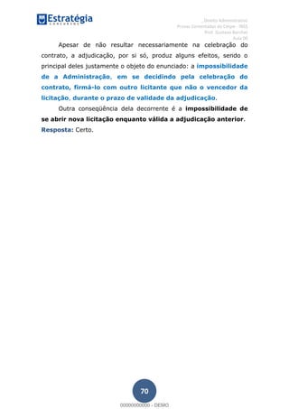 , Direito Administrativo
Provas Comentadas do Cespe - INSS
Prof. Gustavo Barchet
Aula 00
70
Apesar de não resultar necessariamente na celebração do
contrato, a adjudicação, por si só, produz alguns efeitos, sendo o
principal deles justamente o objeto do enunciado: a impossibilidade
de a Administração, em se decidindo pela celebração do
contrato, firmá-lo com outro licitante que não o vencedor da
licitação, durante o prazo de validade da adjudicação.
Outra conseqüência dela decorrente é a impossibilidade de
se abrir nova licitação enquanto válida a adjudicação anterior.
Resposta: Certo.
00000000000
00000000000 - DEMO
 