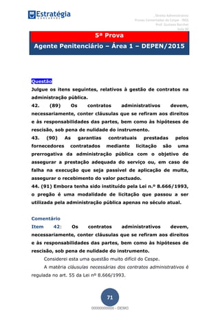 , Direito Administrativo
Provas Comentadas do Cespe - INSS
Prof. Gustavo Barchet
Aula 00
71
5ª Prova
Agente Penitenciário Área 1 DEPEN/2015
Questão
Julgue os itens seguintes, relativos à gestão de contratos na
administração pública.
42. (89) Os contratos administrativos devem,
necessariamente, conter cláusulas que se refiram aos direitos
e às responsabilidades das partes, bem como às hipóteses de
rescisão, sob pena de nulidade do instrumento.
43. (90) As garantias contratuais prestadas pelos
fornecedores contratados mediante licitação são uma
prerrogativa da administração pública com o objetivo de
assegurar a prestação adequada do serviço ou, em caso de
falha na execução que seja passível de aplicação de multa,
assegurar o recebimento do valor pactuado.
44. (91) Embora tenha sido instituído pela Lei n.º 8.666/1993,
o pregão é uma modalidade de licitação que passou a ser
utilizada pela administração pública apenas no século atual.
Comentário
Item 42: Os contratos administrativos devem,
necessariamente, conter cláusulas que se refiram aos direitos
e às responsabilidades das partes, bem como às hipóteses de
rescisão, sob pena de nulidade do instrumento.
Considerei esta uma questão muito difícil do Cespe.
A matéria cláusulas necessárias dos contratos administrativos é
regulada no art. 55 da Lei nº 8.666/1993.
00000000000
00000000000 - DEMO
 