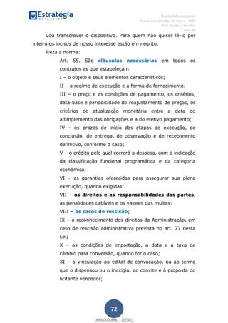 , Direito Administrativo
Provas Comentadas do Cespe - INSS
Prof. Gustavo Barchet
Aula 00
72
Vou transcrever o dispositivo. Para quem não quiser lê-lo por
inteiro os incisos de nosso interesse estão em negrito.
Reza a norma:
Art. 55. São cláusulas necessárias em todos os
contratos as que estabeleçam:
I o objeto e seus elementos característicos;
II o regime de execução e a forma de fornecimento;
III o preço e as condições de pagamento, os critérios,
data-base e periodicidade do reajustamento de preços, os
critérios de atualização monetária entre a data do
adimplemento das obrigações e a do efetivo pagamento;
IV os prazos de início das etapas de execução, de
conclusão, de entrega, de observação e de recebimento
definitivo, conforme o caso;
V o crédito pelo qual correrá a despesa, com a indicação
da classificação funcional programática e da categoria
econômica;
VI as garantias oferecidas para assegurar sua plena
execução, quando exigidas;
VII os direitos e as responsabilidades das partes,
as penalidades cabíveis e os valores das multas;
VIII os casos de rescisão;
IX o reconhecimento dos direitos da Administração, em
caso de rescisão administrativa prevista no art. 77 desta
Lei;
X as condições de importação, a data e a taxa de
câmbio para conversão, quando for o caso;
XI a vinculação ao edital de convocação, ou ao termo
que o dispensou ou o inexigiu, ao convite e à proposta do
licitante vencedor;
00000000000
00000000000 - DEMO
 
