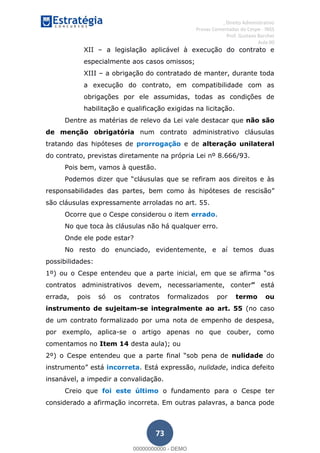 , Direito Administrativo
Provas Comentadas do Cespe - INSS
Prof. Gustavo Barchet
Aula 00
73
XII a legislação aplicável à execução do contrato e
especialmente aos casos omissos;
XIII a obrigação do contratado de manter, durante toda
a execução do contrato, em compatibilidade com as
obrigações por ele assumidas, todas as condições de
habilitação e qualificação exigidas na licitação.
Dentre as matérias de relevo da Lei vale destacar que não são
de menção obrigatória num contrato administrativo cláusulas
tratando das hipóteses de prorrogação e de alteração unilateral
do contrato, previstas diretamente na própria Lei nº 8.666/93.
Pois bem, vamos à questão.
cláusulas que se refiram aos direitos e às
responsabilidades das partes, bem como às hipóteses de rescisão
são cláusulas expressamente arroladas no art. 55.
Ocorre que o Cespe considerou o item errado.
No que toca às cláusulas não há qualquer erro.
Onde ele pode estar?
No resto do enunciado, evidentemente, e aí temos duas
possibilidades:
s
contratos administrativos devem, necessariamente, conter está
errada, pois só os contratos formalizados por termo ou
instrumento de sujeitam-se integralmente ao art. 55 (no caso
de um contrato formalizado por uma nota de empenho de despesa,
por exemplo, aplica-se o artigo apenas no que couber, como
comentamos no Item 14 desta aula); ou
nulidade do
instrumento incorreta. Está expressão, nulidade, indica defeito
insanável, a impedir a convalidação.
Creio que foi este último o fundamento para o Cespe ter
considerado a afirmação incorreta. Em outras palavras, a banca pode
00000000000
00000000000 - DEMO
 