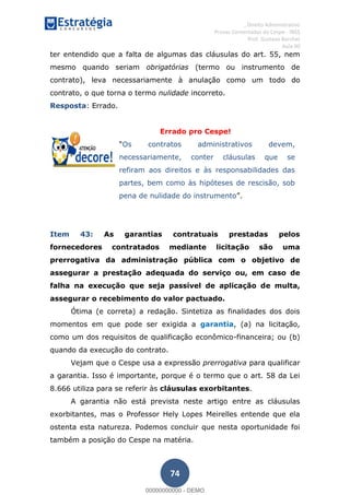 , Direito Administrativo
Provas Comentadas do Cespe - INSS
Prof. Gustavo Barchet
Aula 00
74
ter entendido que a falta de algumas das cláusulas do art. 55, nem
mesmo quando seriam obrigatórias (termo ou instrumento de
contrato), leva necessariamente à anulação como um todo do
contrato, o que torna o termo nulidade incorreto.
Resposta: Errado.
Errado pro Cespe!
Os contratos administrativos devem,
necessariamente, conter cláusulas que se
refiram aos direitos e às responsabilidades das
partes, bem como às hipóteses de rescisão, sob
pena de nulidade do instrumento
Item 43: As garantias contratuais prestadas pelos
fornecedores contratados mediante licitação são uma
prerrogativa da administração pública com o objetivo de
assegurar a prestação adequada do serviço ou, em caso de
falha na execução que seja passível de aplicação de multa,
assegurar o recebimento do valor pactuado.
Ótima (e correta) a redação. Sintetiza as finalidades dos dois
momentos em que pode ser exigida a garantia, (a) na licitação,
como um dos requisitos de qualificação econômico-financeira; ou (b)
quando da execução do contrato.
Vejam que o Cespe usa a expressão prerrogativa para qualificar
a garantia. Isso é importante, porque é o termo que o art. 58 da Lei
8.666 utiliza para se referir às cláusulas exorbitantes.
A garantia não está prevista neste artigo entre as cláusulas
exorbitantes, mas o Professor Hely Lopes Meirelles entende que ela
ostenta esta natureza. Podemos concluir que nesta oportunidade foi
também a posição do Cespe na matéria.
00000000000
00000000000 - DEMO
 