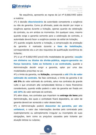 , Direito Administrativo
Provas Comentadas do Cespe - INSS
Prof. Gustavo Barchet
Aula 00
75
Na sequência, apresento as regras da Lei no
8.666/1993 sobre
a matéria:
1º) é decisão discricionária da autoridade competente a exigência
ou não de garantia. Como já afirmado, pode ela decidir por impor a
exigência apenas durante a licitação, apenas quando da celebração
do contrato, ou em ambos os momentos. Em qualquer caso, mesmo
quando exige a garantia somente para a celebração do contrato, a
autoridade deverá fazer a exigência constar do edital de licitação;
2º) quando exigida durante a licitação, a comprovação da prestação
da garantia é realizada durante a fase de habilitação,
correspondendo ela a um dos requisitos de qualificação econômica do
licitante;
3º) a Lei no
8.666/1993 prevê três modalidades de garantia: caução
em dinheiro ou títulos da dívida-pública, seguro-garantia ou
fiança bancária. Cabe ao licitante e ao contratado, quando a
Administração decidir exigir a garantia, optar por uma das
modalidades prescritas na Lei.
4º) o limite da garantia, na licitação, corresponde a até 1% do valor
estimado do contrato. Na fase contratual, o limite da garantia é de
até 5% do valor estimado do contrato, salvo nos contratos de grande
vulto e que envolvam alta complexidade técnica e riscos financeiros
consideráveis, quando então poderá o valor da garantia ser fixado em
até 10% do valor estimado do contrato.
5º) além disso, nos contratos que importem na entrega de bens pela
Administração, dos quais o contratado ficará depositário, ao valor da
garantia deverá ser acrescido o valor desses bens;
6º) a Administração poderá descontar da garantia, por ato
unilateral, o valor das indenizações devidas pelo contratado pelo
inadimplemento ou adimplemento irregular ou incompleto de suas
obrigações, bem como os prejuízos causados pelo licitante por
atuação dolosa ou culposa;
00000000000
00000000000 - DEMO
 