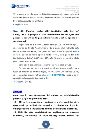 , Direito Administrativo
Provas Comentadas do Cespe - INSS
Prof. Gustavo Barchet
Aula 00
76
7º) encerrada regularmente a licitação ou o contrato, a garantia será
devolvida àquele que a prestou, monetariamente atualizada quando
tiver sido oferecida em dinheiro.
Resposta: Certo.
Item 44: Embora tenha sido instituído pela Lei n.º
8.666/1993, o pregão é uma modalidade de licitação que
passou a ser utilizada pela administração pública apenas no
século atual.
Vejam que esta é uma questão também
não apenas de Direito Administrativo. Se o pregão foi instituído pela
Lei nº 8.666, de 1993, não pode ter sido adotado apenas neste
século; se foi adotado apenas neste século, não pode ter sido
instituído pela Lei nº 8.666, de 1993. Não há como a parte inicial do
it
Com isto já poderíamos concluir que o item está errado.
De qualquer modo, o correto é se afirmar que o pregão, para
todas as esferas da Administração, foi instituído (em termos de lei,
não de medida provisória) pela Lei nº 10.520/2002, sendo a partir
de então aplicado pela Administração.
Resposta: Errado.
Questão
Com relação aos processos licitatórios na administração
pública, julgue os próximos itens.
45. (92) A homologação do certame é o ato administrativo
pelo qual se atribui ao vencedor o objeto da licitação,
outorgando-lhe a titularidade jurídica do resultado alcançado.
46. (93) Os atos administrativos praticados no processo
licitatório, se eivados de vício de ilegalidade, devem ser
00000000000
00000000000 - DEMO
 