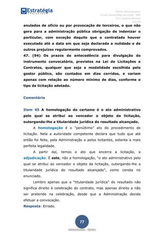, Direito Administrativo
Provas Comentadas do Cespe - INSS
Prof. Gustavo Barchet
Aula 00
77
anulados de ofício ou por provocação de terceiros, o que não
gera para a administração pública obrigação de indenizar o
particular, com exceção daquilo que o contratado houver
executado até a data em que seja declarada a nulidade e de
outros prejuízos regularmente comprovados.
47. (94) Os prazos de antecedência para divulgação do
instrumento convocatório, previstos na Lei de Licitações e
Contratos, qualquer que seja a modalidade escolhida pelo
gestor público, são contados em dias corridos, e variam
apenas com relação ao número mínimo de dias, conforme o
tipo de licitação adotado.
Comentário
Item 45 A homologação do certame é o ato administrativo
pelo qual se atribui ao vencedor o objeto da licitação,
outorgando-lhe a titularidade jurídica do resultado alcançado.
A homologação
licitação. Nela a autoridade competente declara que tudo que até
então foi feito, pela Administração e pelos licitantes, ostenta a mais
perfeita legalidade.
A partir daí, temos o ato que encerra a licitação, a
adjudicação. É este
qual se atribui ao vencedor o objeto da licitação, outorgando-lhe a
enunciado.
ltado não
significa direito à celebração do contrato, mas apenas direito a não
ser preterido na celebração, desde que a Administração decida
efetuar a convocação.
Resposta: Errado.
00000000000
00000000000 - DEMO
 