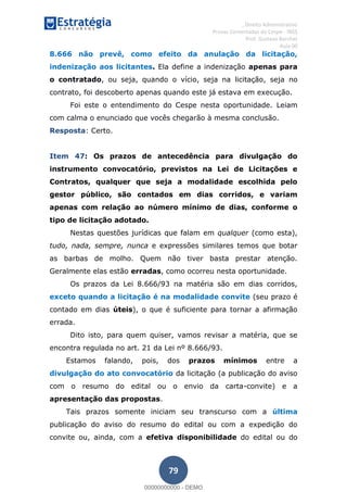, Direito Administrativo
Provas Comentadas do Cespe - INSS
Prof. Gustavo Barchet
Aula 00
79
8.666 não prevê, como efeito da anulação da licitação,
indenização aos licitantes. Ela define a indenização apenas para
o contratado, ou seja, quando o vício, seja na licitação, seja no
contrato, foi descoberto apenas quando este já estava em execução.
Foi este o entendimento do Cespe nesta oportunidade. Leiam
com calma o enunciado que vocês chegarão à mesma conclusão.
Resposta: Certo.
Item 47: Os prazos de antecedência para divulgação do
instrumento convocatório, previstos na Lei de Licitações e
Contratos, qualquer que seja a modalidade escolhida pelo
gestor público, são contados em dias corridos, e variam
apenas com relação ao número mínimo de dias, conforme o
tipo de licitação adotado.
Nestas questões jurídicas que falam em qualquer (como esta),
tudo, nada, sempre, nunca e expressões similares temos que botar
as barbas de molho. Quem não tiver basta prestar atenção.
Geralmente elas estão erradas, como ocorreu nesta oportunidade.
Os prazos da Lei 8.666/93 na matéria são em dias corridos,
exceto quando a licitação é na modalidade convite (seu prazo é
contado em dias úteis), o que é suficiente para tornar a afirmação
errada.
Dito isto, para quem quiser, vamos revisar a matéria, que se
encontra regulada no art. 21 da Lei nº 8.666/93.
Estamos falando, pois, dos prazos mínimos entre a
divulgação do ato convocatório da licitação (a publicação do aviso
com o resumo do edital ou o envio da carta-convite) e a
apresentação das propostas.
Tais prazos somente iniciam seu transcurso com a última
publicação do aviso do resumo do edital ou com a expedição do
convite ou, ainda, com a efetiva disponibilidade do edital ou do
00000000000
00000000000 - DEMO
 