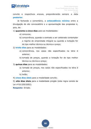 , Direito Administrativo
Provas Comentadas do Cespe - INSS
Prof. Gustavo Barchet
Aula 00
80
convite e respectivos anexos, preponderando sempre a data
posterior.
Já fechando o comentário, a antecedência mínima entre a
divulgação do ato convocatório e a apresentação das propostas é,
pois, de:
1) quarenta e cinco dias para as modalidades:
a) concurso;
b) concorrência, quando o contrato a ser celebrado contemplar
o regime de empreitada integral ou quando a licitação for
do tipo melhor técnica ou técnica e preço;
2) trinta dias para as modalidades:
a) concorrência, nos casos não especificados na letra b
anterior;
b) tomada de preços, quando a licitação for do tipo melhor
técnica ou técnica e preço;
3) quinze dias para as modalidades:
a) tomada de preços, nos casos não especificados na letra b
anterior;
b) leilão;
4) cinco dias úteis para a modalidade convite;
5) oito dias úteis para a modalidade pregão (esta regra consta da
Lei nº10.520/2002).
Resposta: Errado.
00000000000
00000000000 - DEMO
 