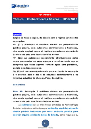 , Direito Administrativo
Provas Comentadas do Cespe - INSS
Prof. Gustavo Barchet
Aula 00
81
6ª Prova
Técnico Conhecimentos Básicos MPU/2015
Questão
Questão
Julgue os itens a seguir, de acordo com o regime jurídico das
autarquias.
48. (21) Autarquia é entidade dotada de personalidade
jurídica própria, com autonomia administrativa e financeira,
não sendo possível que a lei institua mecanismos de controle
da entidade pelo ente federativo que a criou.
49. (22) As autarquias responderão objetivamente pelos
danos provocados por seus agentes a terceiros, ainda que se
comprove que esses agentes tenham agido com prudência,
perícia e cuidados exigidos.
50. (23) O instrumento adequado para a criação de autarquia
é o decreto, pois o ato é de natureza administrativa e de
iniciativa privativa do chefe do Poder Executivo.
Comentário
Item 48: Autarquia é entidade dotada de personalidade
jurídica própria, com autonomia administrativa e financeira,
não sendo possível que a lei institua mecanismos de controle
da entidade pelo ente federativo que a criou.
As autarquias são as mais típicas entidades da Administração
Indireta, podendo-se defini-las como entidades administrativas de
direito público instituídas por certa entidade política para
exercer alguma atividade típica de Estado, como regulação ou
00000000000
00000000000 - DEMO
 