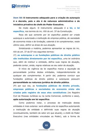 , Direito Administrativo
Provas Comentadas do Cespe - INSS
Prof. Gustavo Barchet
Aula 00
83
Item 50: O instrumento adequado para a criação de autarquia
é o decreto, pois o ato é de natureza administrativa e de
iniciativa privativa do chefe do Poder Executivo.
De modo algum. O instrumento adequado é a lei, e lei
específica, nos termos do inc. XIX do art. 37 da Constituição.
Reza ele que somente por lei específica poderá ser criada
autarquia e autorizada a instituição de empresa pública, de sociedade
de economia mista e de fundação, cabendo à lei complementar, neste
último caso, definir as áreas de sua atuação.
Sintetizando a matéria, podemos apresentar as regras do inc.
XIX do art. 37 da CF nos seguintes termos:
1º) as autarquias e as fundações públicas de direito público
são instituídas diretamente por lei específica, uma lei ordinária
que, além de instituir a entidade, defina suas regras de atuação,
podendo conter, ainda, regras relativas ao seu setor de atuação.
O início da vigência da lei específica marca a aquisição da
personalidade jurídica destas entidades, independentemente de
qualquer ato complementar. A partir daí, podemos concluir que
fundações públicas de direito público e autarquias possuem
personalidade ou natureza jurídica de direito público.
2º) por sua vez, as fundações públicas de direito privado,
empresas públicas e sociedades de economia mista são
criadas pelo registro de seus atos constitutivos (no Registro
Civil de Pessoas Jurídicas ou na Junta Comercial, conforme o caso),
após autorização em lei específica.
Como podemos notar, o processo de instituição destas
entidades é mais extenso: será editada uma lei específica autorizando
a instituição da entidade e definindo suas regras de atuação
(eventualmente, também do setor em que atuará); o chefe do Poder
Executivo (nas entidades vinculadas ao Poder), sob a forma de
00000000000
00000000000 - DEMO
 