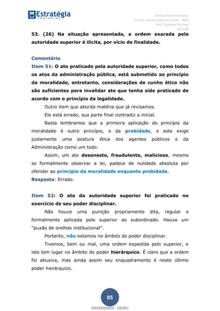 , Direito Administrativo
Provas Comentadas do Cespe - INSS
Prof. Gustavo Barchet
Aula 00
85
53. (26) Na situação apresentada, a ordem exarada pela
autoridade superior é ilícita, por vício de finalidade.
Comentário
Item 51: O ato praticado pela autoridade superior, como todos
os atos da administração pública, está submetido ao princípio
da moralidade, entretanto, considerações de cunho ético não
são suficientes para invalidar ato que tenha sido praticado de
acordo com o princípio da legalidade.
Outro item que aborda matéria que já revisamos.
Ele está errado, sua parte final contradiz a inicial.
Basta lembramos que a primeira aplicação do princípio da
moralidade é outro princípio, o da probidade, e este exige
justamente uma postura ética dos agentes públicos e da
Administração como um todo.
Assim, um ato desonesto, fraudulento, malicioso, mesmo
se formalmente observar a lei, padece de nulidade absoluta por
ofender ao princípio da moralidade enquanto probidade.
Resposta: Errado.
Item 52: O ato da autoridade superior foi praticado no
exercício de seu poder disciplinar.
Não houve uma punição propriamente dita, regular e
formalmente aplicada pelo superior ao subordinado. Houve um
Portanto, não estamos no âmbito do poder disciplinar.
Tivemos, bem ou mal, uma ordem expedida pelo superior, e
isto tem lugar no âmbito do poder hierárquico. É claro que a ordem
foi abusiva, mas ainda assim seu enquadramento é neste último
poder hierárquico.
00000000000
00000000000 - DEMO
 