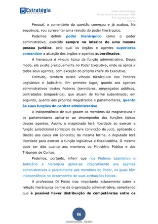 , Direito Administrativo
Provas Comentadas do Cespe - INSS
Prof. Gustavo Barchet
Aula 00
86
Pessoal, o comentário da questão começou e já acabou. Na
sequência, vou apresentar uma revisão do poder hierárquico.
Podemos definir poder hierárquico como o poder
administrativo, exercido sempre no interior de uma mesma
pessoa jurídica, pelo qual os órgãos e agentes superiores
comandam a atuação dos órgãos e agentes subordinados.
A hierarquia é vínculo típico da função administrativa. Desse
modo, ela existe precipuamente no Poder Executivo, onde se aplica a
todos seus agentes, com exceção do próprio chefe do Executivo.
Contudo, também existe vínculo hierárquico nos Poderes
Legislativo e Judiciário. Em primeiro lugar, quanto aos agentes
administrativos destes Poderes (servidores, empregados públicos,
contratados temporários), que atuam de forma subordinada; em
segundo, quanto aos próprios magistrados e parlamentares, quanto
às suas funções de caráter administrativo.
A independência de que gozam os membros da magistratura e
os parlamentares aplica-se ao desempenho das funções típicas
desses agentes. Assim, o magistrado terá liberdade ao exercer a
função jurisdicional (princípio da livre convicção do juiz), aplicando o
Direito aos casos em concreto; da mesma forma, o deputado terá
liberdade para exercer a função legislativa e fiscalizatória. O mesmo
pode ser dito quanto aos membros do Ministério Público e dos
Tribunais de Contas.
Podemos, portanto, inferir que nos Poderes Legislativo e
Judiciário a hierarquia aplica-se integralmente aos agentes
administrativos e parcialmente aos membros do Poder, os quais têm
independência no desempenho de suas atribuições típicas.
A professora Di Pietro traz importante aclaramento sobre a
relação hierárquica dentro da organização administrativa, salientando
que é possível haver distribuição de competências entre os
00000000000
00000000000 - DEMO
 