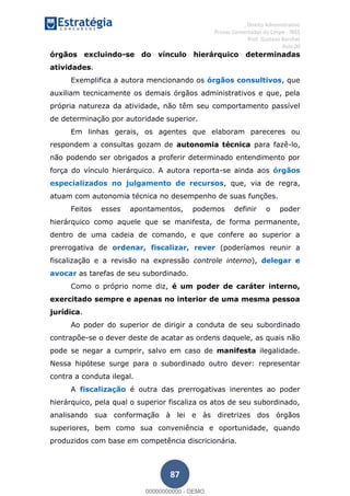 , Direito Administrativo
Provas Comentadas do Cespe - INSS
Prof. Gustavo Barchet
Aula 00
87
órgãos excluindo-se do vínculo hierárquico determinadas
atividades.
Exemplifica a autora mencionando os órgãos consultivos, que
auxiliam tecnicamente os demais órgãos administrativos e que, pela
própria natureza da atividade, não têm seu comportamento passível
de determinação por autoridade superior.
Em linhas gerais, os agentes que elaboram pareceres ou
respondem a consultas gozam de autonomia técnica para fazê-lo,
não podendo ser obrigados a proferir determinado entendimento por
força do vínculo hierárquico. A autora reporta-se ainda aos órgãos
especializados no julgamento de recursos, que, via de regra,
atuam com autonomia técnica no desempenho de suas funções.
Feitos esses apontamentos, podemos definir o poder
hierárquico como aquele que se manifesta, de forma permanente,
dentro de uma cadeia de comando, e que confere ao superior a
prerrogativa de ordenar, fiscalizar, rever (poderíamos reunir a
fiscalização e a revisão na expressão controle interno), delegar e
avocar as tarefas de seu subordinado.
Como o próprio nome diz, é um poder de caráter interno,
exercitado sempre e apenas no interior de uma mesma pessoa
jurídica.
Ao poder do superior de dirigir a conduta de seu subordinado
contrapõe-se o dever deste de acatar as ordens daquele, as quais não
pode se negar a cumprir, salvo em caso de manifesta ilegalidade.
Nessa hipótese surge para o subordinado outro dever: representar
contra a conduta ilegal.
A fiscalização é outra das prerrogativas inerentes ao poder
hierárquico, pela qual o superior fiscaliza os atos de seu subordinado,
analisando sua conformação à lei e às diretrizes dos órgãos
superiores, bem como sua conveniência e oportunidade, quando
produzidos com base em competência discricionária.
00000000000
00000000000 - DEMO
 
