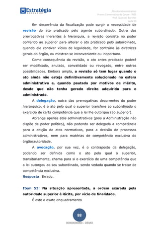 , Direito Administrativo
Provas Comentadas do Cespe - INSS
Prof. Gustavo Barchet
Aula 00
88
Em decorrência da fiscalização pode surgir a necessidade de
revisão do ato praticado pelo agente subordinado. Outra das
prerrogativas inerentes à hierarquia, a revisão consiste no poder
conferido ao superior para alterar o ato praticado pelo subordinado,
quando ele contiver vícios de legalidade, for contrário às diretrizes
gerais do órgão, ou mostrar-se inconveniente ou inoportuno.
Como consequência da revisão, o ato antes praticado poderá
ser modificado, anulado, convalidado ou revogado, entre outras
possibilidades. Embora ampla, a revisão só tem lugar quando o
ato ainda não esteja definitivamente solucionado na esfera
administrativa e, quando pautada por motivos de mérito,
desde que não tenha gerado direito adquirido para o
administrado.
A delegação, outra das prerrogativas decorrentes do poder
hierárquico, é o ato pelo qual o superior transfere ao subordinado o
exercício de certa competência que a lei lhe outorgou (ao superior).
Abrange apenas atos administrativos (pois a Administração não
dispõe de poder político), não podendo ser delegada a competência
para a edição de atos normativos, para a decisão de processos
administrativos, nem para matérias de competência exclusiva do
órgão/autoridade.
A avocação, por sua vez, é o contraposto da delegação,
podendo ser definida como o ato pelo qual o superior,
transitoriamente, chama para si o exercício de uma competência que
a lei outorgou ao seu subordinado, sendo vedada quando se tratar de
competência exclusiva.
Resposta: Errado.
Item 53: Na situação apresentada, a ordem exarada pela
autoridade superior é ilícita, por vício de finalidade.
É este o exato enquadramento
00000000000
00000000000 - DEMO
 