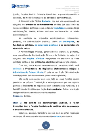 , Direito Administrativo
Provas Comentadas do Cespe - INSS
Prof. Gustavo Barchet
Aula 00
8
(União, Estados, Distrito Federal e Municípios), a quem foi cometido o
exercício, de modo centralizado, de atividades administrativas.
A Administração Pública Indireta, por sua vez, corresponde ao
conjunto de entidades administrativas criadas por cada uma de
nossas entidades políticas e que, estando vinculadas às respectivas
administrações diretas, exerce atividade administrativa de modo
descentralizado.
Na condição de entidades administrativas, integrantes,
portanto, da Administração Indireta, temos as autarquias, as
fundações públicas, as empresas públicas e as sociedades de
economia mista.
A Administração Pública, genericamente falando, é, portanto,
esse somatório da Administração Direta e da Indireta, ou seja, é o
conjunto dos órgãos públicos integrantes da estrutura de cada
entidade política e das entidades administrativas por ela criadas.
Com isso, resta apenas acrescentarmos que o enunciado está
correto: a Presidência da República efetivamente integra a
Administração federal direta. É, pois, de um órgão (Administração
Direta) que faz parte da entidade política União (federal).
Não custa acrescentar que, pelo fato de suas funções serem
previstas na própria Constituição e desempenhadas por um agente
político (o Presidente da República) com independência funcional, é a
Presidência da República um órgão independente. Enfim, um órgão
independente da Administração direta federal.
Resposta: Errado.
Item 2: No âmbito da administração pública, o Poder
Executivo tem a função finalística de praticar atos de governo
e de administração.
Vejam só, pessoal. Considero este um item de difícil resolução
do Cespe. Já aviso que ele foi considerado correto pela banca.
00000000000
00000000000 - DEMO
 