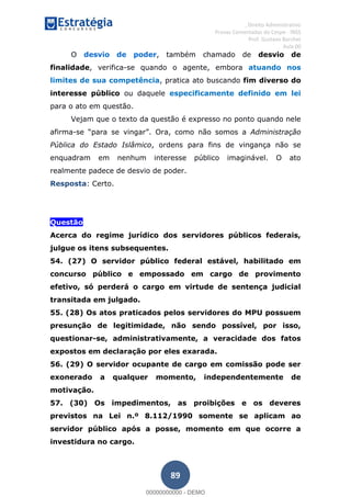 , Direito Administrativo
Provas Comentadas do Cespe - INSS
Prof. Gustavo Barchet
Aula 00
89
O desvio de poder, também chamado de desvio de
finalidade, verifica-se quando o agente, embora atuando nos
limites de sua competência, pratica ato buscando fim diverso do
interesse público ou daquele especificamente definido em lei
para o ato em questão.
Vejam que o texto da questão é expresso no ponto quando nele
afirma- Administração
Pública do Estado Islâmico, ordens para fins de vingança não se
enquadram em nenhum interesse público imaginável. O ato
realmente padece de desvio de poder.
Resposta: Certo.
Questão
Acerca do regime jurídico dos servidores públicos federais,
julgue os itens subsequentes.
54. (27) O servidor público federal estável, habilitado em
concurso público e empossado em cargo de provimento
efetivo, só perderá o cargo em virtude de sentença judicial
transitada em julgado.
55. (28) Os atos praticados pelos servidores do MPU possuem
presunção de legitimidade, não sendo possível, por isso,
questionar-se, administrativamente, a veracidade dos fatos
expostos em declaração por eles exarada.
56. (29) O servidor ocupante de cargo em comissão pode ser
exonerado a qualquer momento, independentemente de
motivação.
57. (30) Os impedimentos, as proibições e os deveres
previstos na Lei n.º 8.112/1990 somente se aplicam ao
servidor público após a posse, momento em que ocorre a
investidura no cargo.
00000000000
00000000000 - DEMO
 