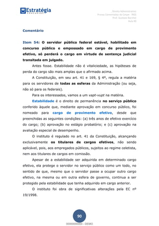 , Direito Administrativo
Provas Comentadas do Cespe - INSS
Prof. Gustavo Barchet
Aula 00
90
Comentário
Item 54: O servidor público federal estável, habilitado em
concurso público e empossado em cargo de provimento
efetivo, só perderá o cargo em virtude de sentença judicial
transitada em julgado.
Antes fosse. Estabilidade não é vitaliciedade, as hipóteses de
perda do cargo são mais amplas que o afirmado acima.
A Constituição, em seu art. 41 e 169, § 4º, regula a matéria
para os servidores de todas as esferas da Administração (ou seja,
não só para os federais).
Para os interessados, vamos a um vapt-vupt na matéria.
Estabilidade é o direito de permanência no serviço público
conferido àquele que, mediante aprovação em concurso público, foi
nomeado para cargo de provimento efetivo, desde que
preenchidas as seguintes condições: (a) três anos de efetivo exercício
do cargo; (b) aprovação no estágio probatório; e (c) aprovação na
avaliação especial de desempenho.
O instituto é regulado no art. 41 da Constituição, alcançando
exclusivamente os titulares de cargos efetivos, não sendo
aplicável, pois, aos empregados públicos, sujeitos ao regime celetista,
nem aos titulares de cargos em comissão.
Apesar de a estabilidade ser adquirida em determinado cargo
efetivo, ela protege o servidor no serviço público como um todo, no
sentido de que, mesmo que o servidor passe a ocupar outro cargo
efetivo, na mesma ou em outra esfera de governo, continua a ser
protegido pela estabilidade que tenha adquirido em cargo anterior.
O instituto foi obra de significativas alterações pela EC nº
19/1998.
00000000000
00000000000 - DEMO
 