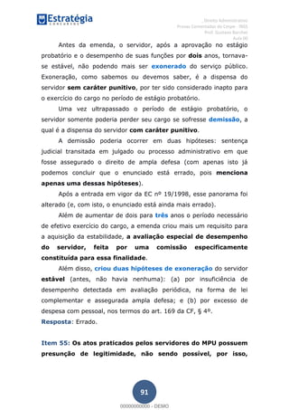 , Direito Administrativo
Provas Comentadas do Cespe - INSS
Prof. Gustavo Barchet
Aula 00
91
Antes da emenda, o servidor, após a aprovação no estágio
probatório e o desempenho de suas funções por dois anos, tornava-
se estável, não podendo mais ser exonerado do serviço público.
Exoneração, como sabemos ou devemos saber, é a dispensa do
servidor sem caráter punitivo, por ter sido considerado inapto para
o exercício do cargo no período de estágio probatório.
Uma vez ultrapassado o período de estágio probatório, o
servidor somente poderia perder seu cargo se sofresse demissão, a
qual é a dispensa do servidor com caráter punitivo.
A demissão poderia ocorrer em duas hipóteses: sentença
judicial transitada em julgado ou processo administrativo em que
fosse assegurado o direito de ampla defesa (com apenas isto já
podemos concluir que o enunciado está errado, pois menciona
apenas uma dessas hipóteses).
Após a entrada em vigor da EC nº 19/1998, esse panorama foi
alterado (e, com isto, o enunciado está ainda mais errado).
Além de aumentar de dois para três anos o período necessário
de efetivo exercício do cargo, a emenda criou mais um requisito para
a aquisição da estabilidade, a avaliação especial de desempenho
do servidor, feita por uma comissão especificamente
constituída para essa finalidade.
Além disso, criou duas hipóteses de exoneração do servidor
estável (antes, não havia nenhuma): (a) por insuficiência de
desempenho detectada em avaliação periódica, na forma de lei
complementar e assegurada ampla defesa; e (b) por excesso de
despesa com pessoal, nos termos do art. 169 da CF, § 4º.
Resposta: Errado.
Item 55: Os atos praticados pelos servidores do MPU possuem
presunção de legitimidade, não sendo possível, por isso,
00000000000
00000000000 - DEMO
 
