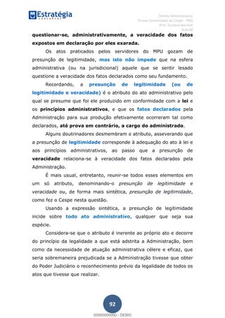 , Direito Administrativo
Provas Comentadas do Cespe - INSS
Prof. Gustavo Barchet
Aula 00
92
questionar-se, administrativamente, a veracidade dos fatos
expostos em declaração por eles exarada.
Os atos praticados pelos servidores do MPU gozam de
presunção de legitimidade, mas isto não impede que na esfera
administrativa (ou na jurisdicional) aquele que se sentir lesado
questione a veracidade dos fatos declarados como seu fundamento.
Recordando, a presunção de legitimidade (ou de
legitimidade e veracidade) é o atributo do ato administrativo pelo
qual se presume que foi ele produzido em conformidade com a lei e
os princípios administrativos, e que os fatos declarados pela
Administração para sua produção efetivamente ocorreram tal como
declarados, até prova em contrário, a cargo do administrado.
Alguns doutrinadores desmembram o atributo, asseverando que
a presunção de legitimidade corresponde à adequação do ato à lei e
aos princípios administrativos, ao passo que a presunção de
veracidade relaciona-se à veracidade dos fatos declarados pela
Administração.
É mais usual, entretanto, reunir-se todos esses elementos em
um só atributo, denominando-o presunção de legitimidade e
veracidade ou, de forma mais sintética, presunção de legitimidade,
como fez o Cespe nesta questão.
Usando a expressão sintética, a presunção de legitimidade
incide sobre todo ato administrativo, qualquer que seja sua
espécie.
Considera-se que o atributo é inerente ao próprio ato e decorre
do princípio da legalidade a que está adstrita a Administração, bem
como da necessidade de atuação administrativa célere e eficaz, que
seria sobremaneira prejudicada se a Administração tivesse que obter
do Poder Judiciário o reconhecimento prévio da legalidade de todos os
atos que tivesse que realizar.
00000000000
00000000000 - DEMO
 