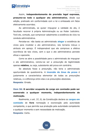 , Direito Administrativo
Provas Comentadas do Cespe - INSS
Prof. Gustavo Barchet
Aula 00
93
Assim, independentemente de previsão legal expressa,
presume-se todo e qualquer ato administrativo, desde sua
edição, praticado em conformidade com a lei e embasado em fatos
efetivamente ocorridos.
Ao administrado, se quiser impugnar a validade do ato, é
facultado recorrer à própria Administração ou ao Poder Judiciário.
Terá ele, contudo, que comprovar cabalmente a existência de vício na
conduta administrativa.
Perceba-se: não basta ao administrado alegar a existência de
vícios para invalidar o ato administrativo; isto tornaria inócuo o
atributo em apreço. É indispensável que ele comprove a efetiva
ocorrência de tais vícios, sem o que o ato administrativo persiste
eficaz e operante.
Como se abre a possibilidade para o administrado de impugnar
o ato administrativo, conclui-se ser a presunção de legitimidade
apenas relativa, ou seja, subsistente até prova em contrário.
Se absoluta fosse a presunção, não teria o administrado
oportunidade de questioná-la. A inversão do ônus da prova é
justamente a característica elementar de todas as presunções
relativas, e a diferença entre elas e as presunções absolutas.
Resposta: Errado.
Item 56: O servidor ocupante de cargo em comissão pode ser
exonerado a qualquer momento, independentemente de
motivação.
Realmente, o art. 37, II, da Constituição declara os cargos em
comissão de livre nomeação e exoneração pela autoridade
competente, o que permite sua produção pela autoridade competente
a qualquer momento e sem necessidade de motivação.
Resposta: Certo.
00000000000
00000000000 - DEMO
 