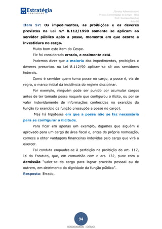 , Direito Administrativo
Provas Comentadas do Cespe - INSS
Prof. Gustavo Barchet
Aula 00
94
Item 57: Os impedimentos, as proibições e os deveres
previstos na Lei n.º 8.112/1990 somente se aplicam ao
servidor público após a posse, momento em que ocorre a
investidura no cargo.
Muito bom este item do Cespe.
Ele foi considerado errado, e realmente está.
Podemos dizer que a maioria dos impedimentos, proibições e
deveres prescritos na Lei 8.112/90 aplicam-se só aos servidores
federais.
Como é servidor quem toma posse no cargo, a posse é, via de
regra, o marco inicial da incidência do regime disciplinar.
Por exemplo, ninguém pode ser punido por acumular cargos
antes de ter tomado posse naquele que configurou o ilícito, ou por se
valer indevidamente de informações conhecidas no exercício da
função (o exercício da função pressupõe a posse no cargo).
Mas há hipóteses em que a posse não se faz necessária
para se configurar a ilicitude.
Para ficar em apenas um exemplo, digamos que alguém é
aprovado para um cargo de área fiscal e, antes da própria nomeação,
comece a obter vantagens financeiras indevidas pelo cargo que virá a
exercer.
Tal conduta enquadra-se à perfeição na proibição do art. 117,
IX do Estatuto, que, em comunhão com o art. 132, pune com a
demissão valer-se do cargo para lograr proveito pessoal ou de
outrem, em detrimento da dignidade da função pública
Resposta: Errado.
00000000000
00000000000 - DEMO
 