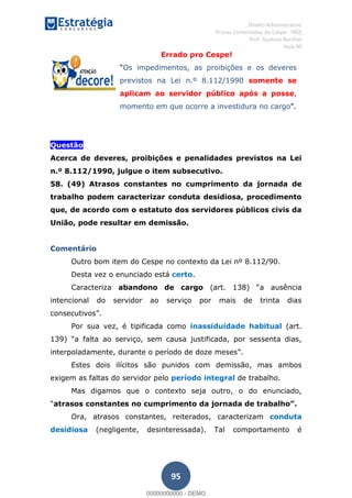 , Direito Administrativo
Provas Comentadas do Cespe - INSS
Prof. Gustavo Barchet
Aula 00
95
Errado pro Cespe!
Os impedimentos, as proibições e os deveres
previstos na Lei n.º 8.112/1990 somente se
aplicam ao servidor público após a posse,
momento em que ocorre a investidura no cargo
Questão
Acerca de deveres, proibições e penalidades previstos na Lei
n.º 8.112/1990, julgue o item subsecutivo.
58. (49) Atrasos constantes no cumprimento da jornada de
trabalho podem caracterizar conduta desidiosa, procedimento
que, de acordo com o estatuto dos servidores públicos civis da
União, pode resultar em demissão.
Comentário
Outro bom item do Cespe no contexto da Lei nº 8.112/90.
Desta vez o enunciado está certo.
Caracteriza abandono de cargo a ausência
intencional do servidor ao serviço por mais de trinta dias
consecutivos .
Por sua vez, é tipificada como inassiduidade habitual (art.
a falta ao serviço, sem causa justificada, por sessenta dias,
interpoladamente, durante o período de doze meses .
Estes dois ilícitos são punidos com demissão, mas ambos
exigem as faltas do servidor pelo período integral de trabalho.
Mas digamos que o contexto seja outro, o do enunciado,
a
Ora, atrasos constantes, reiterados, caracterizam conduta
desidiosa (negligente, desinteressada). Tal comportamento é
00000000000
00000000000 - DEMO
 