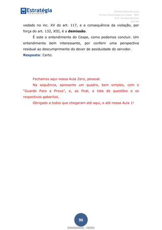, Direito Administrativo
Provas Comentadas do Cespe - INSS
Prof. Gustavo Barchet
Aula 00
96
vedado no inc. XV do art. 117, e a consequência da violação, por
força do art. 132, XIII, é a demissão.
É este o entendimento do Cespe, como podemos concluir. Um
entendimento bem interessante, por conferir uma perspectiva
residual ao descumprimento do dever de assiduidade do servidor.
Resposta: Certo.
Fechamos aqui nossa Aula Zero, pessoal.
Na sequência, apresento um quadro, bem simples, com o
e, ao final, a lista de questões e os
respectivos gabaritos.
Obrigado a todos que chegaram até aqui, e até nossa Aula 1!
00000000000
00000000000 - DEMO
 