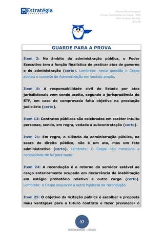 , Direito Administrativo
Provas Comentadas do Cespe - INSS
Prof. Gustavo Barchet
Aula 00
97
GUARDE PARA A PROVA
Item 2: No âmbito da administração pública, o Poder
Executivo tem a função finalística de praticar atos de governo
e de administração (certo). Lembrete: nesta questão o Cespe
adotou o conceito de Administração em sentido amplo.
Item 8: A responsabilidade civil do Estado por atos
jurisdicionais vem sendo aceita, segundo a jurisprudência do
STF, em caso de comprovada falta objetiva na prestação
judiciária (certo).
Item 13: Contratos públicos são celebrados em caráter intuitu
personae, sendo, em regra, vedada a subcontratação (certo).
Item 21: Em regra, o silêncio da administração pública, na
seara do direito público, não é um ato, mas um fato
administrativo (certo). Lembrete: O Cespe não menciona a
necessidade de lei para tanto.
Item 24: A recondução é o retorno do servidor estável ao
cargo anteriormente ocupado em decorrência de inabilitação
em estágio probatório relativo a outro cargo (certo).
Lembrete: o Cespe esqueceu a outra hipótese de recondução.
Item 25: O objetivo da licitação pública é escolher a proposta
mais vantajosa para o futuro contrato e fazer prevalecer o
00000000000
00000000000 - DEMO
 