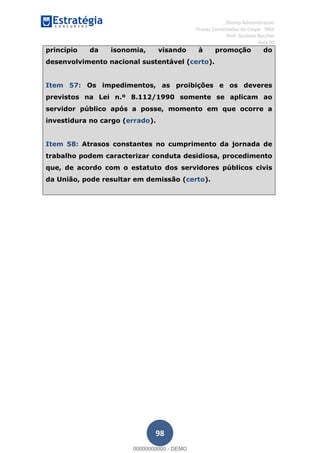 , Direito Administrativo
Provas Comentadas do Cespe - INSS
Prof. Gustavo Barchet
Aula 00
98
princípio da isonomia, visando à promoção do
desenvolvimento nacional sustentável (certo).
Item 57: Os impedimentos, as proibições e os deveres
previstos na Lei n.º 8.112/1990 somente se aplicam ao
servidor público após a posse, momento em que ocorre a
investidura no cargo (errado).
Item 58: Atrasos constantes no cumprimento da jornada de
trabalho podem caracterizar conduta desidiosa, procedimento
que, de acordo com o estatuto dos servidores públicos civis
da União, pode resultar em demissão (certo).
00000000000
00000000000 - DEMO
 