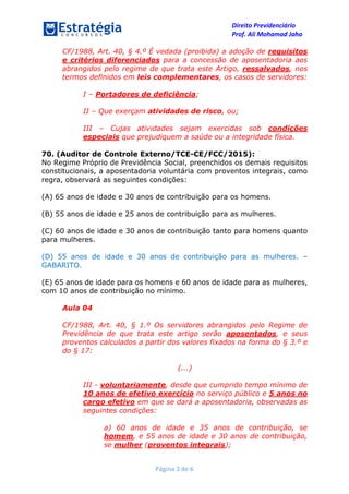 Direito Previdenciário
Prof. Ali Mohamad Jaha
Página 3 de 6
CF/1988, Art. 40, § 4.º É vedada (proibida) a adoção de requisitos
e critérios diferenciados para a concessão de aposentadoria aos
abrangidos pelo regime de que trata este Artigo, ressalvados, nos
termos definidos em leis complementares, os casos de servidores:
I – Portadores de deficiência;
II – Que exerçam atividades de risco, ou;
III – Cujas atividades sejam exercidas sob condições
especiais que prejudiquem a saúde ou a integridade física.
70. (Auditor de Controle Externo/TCE-CE/FCC/2015):
No Regime Próprio de Previdência Social, preenchidos os demais requisitos
constitucionais, a aposentadoria voluntária com proventos integrais, como
regra, observará as seguintes condições:
(A) 65 anos de idade e 30 anos de contribuição para os homens.
(B) 55 anos de idade e 25 anos de contribuição para as mulheres.
(C) 60 anos de idade e 30 anos de contribuição tanto para homens quanto
para mulheres.
(D) 55 anos de idade e 30 anos de contribuição para as mulheres. –
GABARITO.
(E) 65 anos de idade para os homens e 60 anos de idade para as mulheres,
com 10 anos de contribuição no mínimo.
Aula 04
CF/1988, Art. 40, § 1.º Os servidores abrangidos pelo Regime de
Previdência de que trata este artigo serão aposentados, e seus
proventos calculados a partir dos valores fixados na forma do § 3.º e
do § 17:
(...)
III - voluntariamente, desde que cumprido tempo mínimo de
10 anos de efetivo exercício no serviço público e 5 anos no
cargo efetivo em que se dará a aposentadoria, observadas as
seguintes condições:
a) 60 anos de idade e 35 anos de contribuição, se
homem, e 55 anos de idade e 30 anos de contribuição,
se mulher (proventos integrais);
 