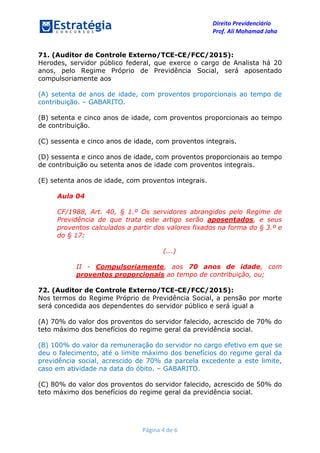 Direito Previdenciário
Prof. Ali Mohamad Jaha
Página 4 de 6
71. (Auditor de Controle Externo/TCE-CE/FCC/2015):
Herodes, servidor público federal, que exerce o cargo de Analista há 20
anos, pelo Regime Próprio de Previdência Social, será aposentado
compulsoriamente aos
(A) setenta de anos de idade, com proventos proporcionais ao tempo de
contribuição. – GABARITO.
(B) setenta e cinco anos de idade, com proventos proporcionais ao tempo
de contribuição.
(C) sessenta e cinco anos de idade, com proventos integrais.
(D) sessenta e cinco anos de idade, com proventos proporcionais ao tempo
de contribuição ou setenta anos de idade com proventos integrais.
(E) setenta anos de idade, com proventos integrais.
Aula 04
CF/1988, Art. 40, § 1.º Os servidores abrangidos pelo Regime de
Previdência de que trata este artigo serão aposentados, e seus
proventos calculados a partir dos valores fixados na forma do § 3.º e
do § 17:
(...)
II - Compulsoriamente, aos 70 anos de idade, com
proventos proporcionais ao tempo de contribuição, ou;
72. (Auditor de Controle Externo/TCE-CE/FCC/2015):
Nos termos do Regime Próprio de Previdência Social, a pensão por morte
será concedida aos dependentes do servidor público e será igual a
(A) 70% do valor dos proventos do servidor falecido, acrescido de 70% do
teto máximo dos benefícios do regime geral da previdência social.
(B) 100% do valor da remuneração do servidor no cargo efetivo em que se
deu o falecimento, até o limite máximo dos benefícios do regime geral da
previdência social, acrescido de 70% da parcela excedente a este limite,
caso em atividade na data do óbito. – GABARITO.
(C) 80% do valor dos proventos do servidor falecido, acrescido de 50% do
teto máximo dos benefícios do regime geral da previdência social.
 
