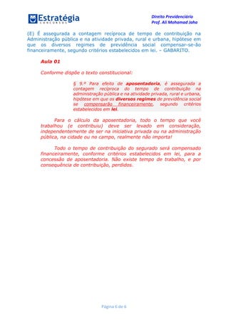 Direito Previdenciário
Prof. Ali Mohamad Jaha
Página 6 de 6
(E) É assegurada a contagem recíproca de tempo de contribuição na
Administração pública e na atividade privada, rural e urbana, hipótese em
que os diversos regimes de previdência social compensar-se-ão
financeiramente, segundo critérios estabelecidos em lei. – GABARITO.
Aula 01
Conforme dispõe o texto constitucional:
§ 9.º Para efeito de aposentadoria, é assegurada a
contagem recíproca do tempo de contribuição na
administração pública e na atividade privada, rural e urbana,
hipótese em que os diversos regimes de previdência social
se compensarão financeiramente, segundo critérios
estabelecidos em lei.
Para o cálculo da aposentadoria, todo o tempo que você
trabalhou (e contribuiu) deve ser levado em consideração,
independentemente de ser na iniciativa privada ou na administração
pública, na cidade ou no campo, realmente não importa!
Todo o tempo de contribuição do segurado será compensado
financeiramente, conforme critérios estabelecidos em lei, para a
concessão de aposentadoria. Não existe tempo de trabalho, e por
consequência de contribuição, perdidos.
 