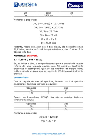 www.estrategiaconcursos.com.br
28 10km 30
30 26/3 km D
Montando a proporção:
30 / D = (28/30) x (10 / 26/3)
30 / D = (28/30) x (30 / 26)
30 / D = (28 / 26)
30 x 26 = 28 x D
15 x 13 = 7 x D
D = 27,85 dias
Portanto, repare que, além dos 4 dias iniciais, são necessários mais
27,85 dias, totalizando 31,85 dias para finalizar a obra. O atraso é de
apenas 1,85 dias.
Afirmativa: Incorreta.
17. (CESPE / PRF - 2013)
Se, ao iniciar a obra, a equipe designada para a empreitada receber
reforço de uma segunda equipe, com 90 operários igualmente
produtivos e desempenho igual ao dos operários da equipe inicial,
então a estrada será concluída em menos de 1/5 do tempo inicialmente
previsto.
Comentários:
Com a chegada de mais 90 operários, ficamos com 120 operários
trabalhando. Podemos escrever o seguinte:
Operários Dias
30 30
120 D
Quanto MAIS operários, MENOS dias são necessários. Podemos
inverter uma coluna:
Operários Dias
30 D
120 30
Montando a proporção:
30 x 30 = 120 x D
900 / 120 = D
 