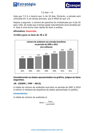 www.estrategiaconcursos.com.br
7,5 dias = D
Veja que 7,5 é o mesmo que ¼ de 30 dias. Portanto, a estrada será
concluída em ¼ do tempo previsto, que é MAIS do que 1/5.
Repare o seguinte: o número de operários foi multiplicado por 4 (de 30
para 120), de modo que o tempo gasto naturalmente seria dividido por
4. Essa é uma forma mais rápida de fazer a análise.
Afirmativa: Incorreta.
Considerando os dados apresentados no gráfico, julgue os itens
seguintes.
18. (CESPE / PRF - 2013)
A média do número de acidentes ocorridos no período de 2007 a 2010
é inferior à mediana da sequência de dados apresentada no gráfico.
Comentários:
A média do número de acidentes é:
Soma
Média
quantidade

 