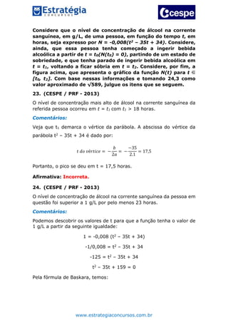 www.estrategiaconcursos.com.br
Considere que o nível de concentração de álcool na corrente
sanguínea, em g/L, de uma pessoa, em função do tempo t, em
horas, seja expresso por N = -0,008(t2 – 35t + 34). Considere,
ainda, que essa pessoa tenha começado a ingerir bebida
alcoólica a partir de t = t0(N(t0) = 0), partindo de um estado de
sobriedade, e que tenha parado de ingerir bebida alcoólica em
t = t1, voltando a ficar sóbria em t = t2. Considere, por fim, a
figura acima, que apresenta o gráfico da função N(t) para t
[t0, t2]. Com base nessas informações e tomando 24,3 como
valor aproximado de √589, julgue os itens que se seguem.
23. (CESPE / PRF - 2013)
O nível de concentração mais alto de álcool na corrente sanguínea da
referida pessoa ocorreu em t = t1 com t1 > 18 horas.
Comentários:
Veja que t1 demarca o vértice da parábola. A abscissa do vértice da
parábola t2 – 35t + 34 é dado por:
𝑡 𝑑𝑜 𝑣é𝑟𝑡𝑖𝑐𝑒 = −
𝑏
2𝑎
= −
−35
2.1
= 17,5
Portanto, o pico se deu em t = 17,5 horas.
Afirmativa: Incorreta.
24. (CESPE / PRF - 2013)
O nível de concentração de álcool na corrente sanguínea da pessoa em
questão foi superior a 1 g/L por pelo menos 23 horas.
Comentários:
Podemos descobrir os valores de t para que a função tenha o valor de
1 g/L a partir da seguinte igualdade:
1 = -0,008 (t2 – 35t + 34)
-1/0,008 = t2 – 35t + 34
-125 = t2 – 35t + 34
t2 – 35t + 159 = 0
Pela fórmula de Baskara, temos:
 