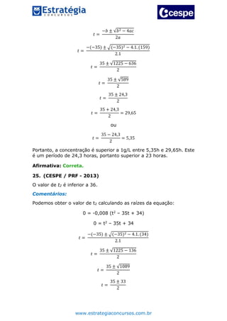 www.estrategiaconcursos.com.br
𝑡 =
−𝑏 ± √𝑏2 − 4𝑎𝑐
2𝑎
𝑡 =
−(−35) ± √(−35)2 − 4.1. (159)
2.1
𝑡 =
35 ± √1225 − 636
2
𝑡 =
35 ± √589
2
𝑡 =
35 ± 24,3
2
𝑡 =
35 + 24,3
2
= 29,65
ou
𝑡 =
35 − 24,3
2
= 5,35
Portanto, a concentração é superior a 1g/L entre 5,35h e 29,65h. Este
é um período de 24,3 horas, portanto superior a 23 horas.
Afirmativa: Correta.
25. (CESPE / PRF - 2013)
O valor de t2 é inferior a 36.
Comentários:
Podemos obter o valor de t2 calculando as raízes da equação:
0 = -0,008 (t2 – 35t + 34)
0 = t2 – 35t + 34
𝑡 =
−(−35) ± √(−35)2 − 4.1. (34)
2.1
𝑡 =
35 ± √1225 − 136
2
𝑡 =
35 ± √1089
2
𝑡 =
35 ± 33
2
 