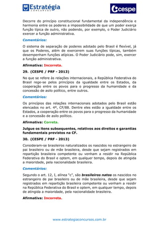 www.estrategiaconcursos.com.br
Decorre do princípio constitucional fundamental da independência e
harmonia entre os poderes a impossibilidade de que um poder exerça
função típica de outro, não podendo, por exemplo, o Poder Judiciário
exercer a função administrativa.
Comentários:
O sistema de separação de poderes adotado pelo Brasil é flexível, já
que os Poderes, além de exercerem suas funções típicas, também
desempenham funções atípicas. O Poder Judiciário pode, sim, exercer
a função administrativa.
Afirmativa: Incorreta.
29. (CESPE / PRF - 2013)
No que se refere às relações internacionais, a República Federativa do
Brasil rege-se pelos princípios da igualdade entre os Estados, da
cooperação entre os povos para o progresso da humanidade e da
concessão de asilo político, entre outros.
Comentários:
Os princípios das relações internacionais adotados pelo Brasil estão
elencados no art. 4º, CF/88. Dentre eles estão a igualdade entre os
Estados, a cooperação entre os povos para o progresso da humanidade
e a concessão de asilo político.
Afirmativa: Correta.
Julgue os itens subsequentes, relativos aos direitos e garantias
fundamentais previstos na CF.
30. (CESPE / PRF - 2013)
Consideram-se brasileiros naturalizados os nascidos no estrangeiro de
pai brasileiro ou de mãe brasileira, desde que sejam registrados em
repartição brasileira competente ou venham a residir na República
Federativa do Brasil e optem, em qualquer tempo, depois de atingida
a maioridade, pela nacionalidade brasileira.
Comentários:
Segundo o art. 12, I, alínea “c”, são brasileiros natos os nascidos no
estrangeiro de pai brasileiro ou de mãe brasileira, desde que sejam
registrados em repartição brasileira competente ou venham a residir
na República Federativa do Brasil e optem, em qualquer tempo, depois
de atingida a maioridade, pela nacionalidade brasileira.
Afirmativa: Incorreta.
 