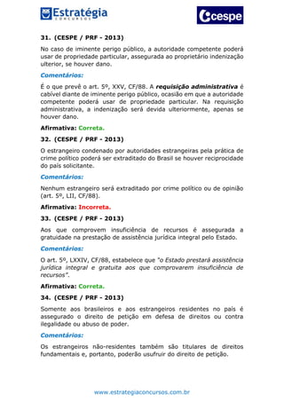 www.estrategiaconcursos.com.br
31. (CESPE / PRF - 2013)
No caso de iminente perigo público, a autoridade competente poderá
usar de propriedade particular, assegurada ao proprietário indenização
ulterior, se houver dano.
Comentários:
É o que prevê o art. 5º, XXV, CF/88. A requisição administrativa é
cabível diante de iminente perigo público, ocasião em que a autoridade
competente poderá usar de propriedade particular. Na requisição
administrativa, a indenização será devida ulteriormente, apenas se
houver dano.
Afirmativa: Correta.
32. (CESPE / PRF - 2013)
O estrangeiro condenado por autoridades estrangeiras pela prática de
crime político poderá ser extraditado do Brasil se houver reciprocidade
do país solicitante.
Comentários:
Nenhum estrangeiro será extraditado por crime político ou de opinião
(art. 5º, LII, CF/88).
Afirmativa: Incorreta.
33. (CESPE / PRF - 2013)
Aos que comprovem insuficiência de recursos é assegurada a
gratuidade na prestação de assistência jurídica integral pelo Estado.
Comentários:
O art. 5º, LXXIV, CF/88, estabelece que “o Estado prestará assistência
jurídica integral e gratuita aos que comprovarem insuficiência de
recursos”.
Afirmativa: Correta.
34. (CESPE / PRF - 2013)
Somente aos brasileiros e aos estrangeiros residentes no país é
assegurado o direito de petição em defesa de direitos ou contra
ilegalidade ou abuso de poder.
Comentários:
Os estrangeiros não-residentes também são titulares de direitos
fundamentais e, portanto, poderão usufruir do direito de petição.
 