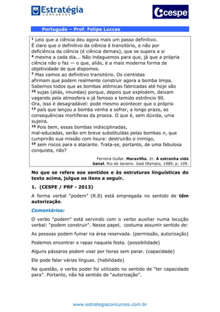 www.estrategiaconcursos.com.br
Português – Prof. Felipe Luccas
1 Leio que a ciência deu agora mais um passo definitivo.
É claro que o definitivo da ciência é transitório, e não por
deficiência da ciência (é ciência demais), que se supera a si
4 mesma a cada dia... Não indaguemos para que, já que a própria
ciência não o faz — o que, aliás, é a mais moderna forma de
objetividade de que dispomos.
7 Mas vamos ao definitivo transitório. Os cientistas
afirmam que podem realmente construir agora a bomba limpa.
Sabemos todos que as bombas atômicas fabricadas até hoje são
10 sujas (aliás, imundas) porque, depois que explodem, deixam
vagando pela atmosfera o já famoso e temido estrôncio 90.
Ora, isso é desagradável: pode mesmo acontecer que o próprio
13 país que lançou a bomba venha a sofrer, a longo prazo, as
consequências mortíferas da proeza. O que é, sem dúvida, uma
sujeira.
16 Pois bem, essas bombas indisciplinadas,
mal-educadas, serão em breve substituídas pelas bombas n, que
cumprirão sua missão com lisura: destruirão o inimigo,
19 sem riscos para o atacante. Trata-se, portanto, de uma fabulosa
conquista, não?
Ferreira Gullar. Maravilha. In: A estranha vida
banal. Rio de Janeiro: José Olympio, 1989, p. 109.
No que se refere aos sentidos e às estruturas linguísticas do
texto acima, julgue os itens a seguir.
1. (CESPE / PRF - 2013)
A forma verbal “podem” (R.8) está empregada no sentido de têm
autorização.
Comentários:
O verbo “podem” está servindo com o verbo auxiliar numa locução
verbal: “podem construir”. Nesse papel, costuma assumir sentido de:
As pessoas podem fumar na área reservada. (permissão, autorização)
Podemos encontrar o rapaz naquela festa. (possibilidade)
Alguns pássaros podem voar por horas sem parar. (capacidade)
Ele pode falar várias línguas. (habilidade)
Na questão, o verbo poder foi utilizado no sentido de “ter capacidade
para”. Portanto, não há sentido de “autorização”.
 