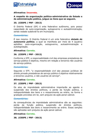 www.estrategiaconcursos.com.br
Afirmativa: Incorreta.
A respeito da organização político-administrativa do Estado e
da administração pública, julgue os itens que se seguem.
35. (CESPE / PRF - 2013)
O Distrito Federal (DF) é ente federativo autônomo, pois possui
capacidade de auto-organização, autogoverno e autoadministração,
sendo vedado subdividi-lo em municípios.
Comentários:
É isso mesmo. O Distrito Federal é um ente federativo dotado de
autonomia política, a qual se manifesta por meio de 4 (quatro)
aptidões: auto-organização, autogoverno, autoadministração e
autolegislação.
Afirmativa: Correta.
36. (CESPE / PRF - 2013)
Conforme o STF, a responsabilidade civil das empresas prestadoras de
serviço público é objetiva, mesmo em relação a terceiros não usuários
do serviço público.
Comentários:
Segundo o STF, “a responsabilidade civil das pessoas jurídicas de
direito privado prestadoras de serviço público é objetiva relativamente
a terceiros usuários, e não usuários do serviço”.
Afirmativa: Correta.
37. (CESPE / PRF - 2013)
Os atos de improbidade administrativa importarão ao agente a
suspensão dos direitos políticos, a perda da função pública, a
indisponibilidade dos bens e o ressarcimento ao erário, na forma e
gradação previstas em lei, sem prejuízo da ação penal cabível.
Comentários:
As consequências da improbidade administrativa são as seguintes:
perda da função pública, suspensão de direitos políticos,
indisponibilidade dos bens e ressarcimento ao erário. Essas sanções
são aplicadas sem prejuízo da ação penal cabível.
Afirmativa: Correta.
38. (CESPE / PRF - 2013)
 