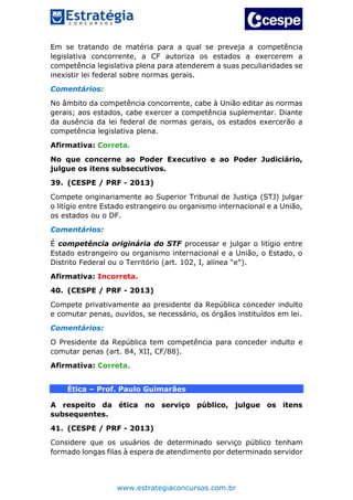 www.estrategiaconcursos.com.br
Em se tratando de matéria para a qual se preveja a competência
legislativa concorrente, a CF autoriza os estados a exercerem a
competência legislativa plena para atenderem a suas peculiaridades se
inexistir lei federal sobre normas gerais.
Comentários:
No âmbito da competência concorrente, cabe à União editar as normas
gerais; aos estados, cabe exercer a competência suplementar. Diante
da ausência da lei federal de normas gerais, os estados exercerão a
competência legislativa plena.
Afirmativa: Correta.
No que concerne ao Poder Executivo e ao Poder Judiciário,
julgue os itens subsecutivos.
39. (CESPE / PRF - 2013)
Compete originariamente ao Superior Tribunal de Justiça (STJ) julgar
o litígio entre Estado estrangeiro ou organismo internacional e a União,
os estados ou o DF.
Comentários:
É competência originária do STF processar e julgar o litígio entre
Estado estrangeiro ou organismo internacional e a União, o Estado, o
Distrito Federal ou o Território (art. 102, I, alínea “e”).
Afirmativa: Incorreta.
40. (CESPE / PRF - 2013)
Compete privativamente ao presidente da República conceder indulto
e comutar penas, ouvidos, se necessário, os órgãos instituídos em lei.
Comentários:
O Presidente da República tem competência para conceder indulto e
comutar penas (art. 84, XII, CF/88).
Afirmativa: Correta.
Ética – Prof. Paulo Guimarães
A respeito da ética no serviço público, julgue os itens
subsequentes.
41. (CESPE / PRF - 2013)
Considere que os usuários de determinado serviço público tenham
formado longas filas à espera de atendimento por determinado servidor
 