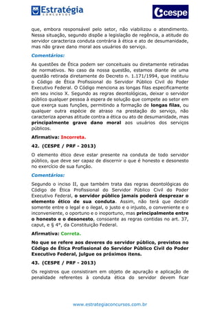 www.estrategiaconcursos.com.br
que, embora responsável pelo setor, não viabilizou o atendimento.
Nessa situação, segundo dispõe a legislação de regência, a atitude do
servidor caracteriza conduta contrária à ética e ato de desumanidade,
mas não grave dano moral aos usuários do serviço.
Comentários:
As questões de Ética podem ser conceituais ou diretamente retiradas
de normativos. No caso da nossa questão, estamos diante de uma
questão retirada diretamente do Decreto n. 1.171/1994, que instituiu
o Código de Ética Profissional do Servidor Público Civil do Poder
Executivo Federal. O Código menciona as longas filas especificamente
em seu inciso X. Segundo as regras deontológicas, deixar o servidor
público qualquer pessoa à espera de solução que compete ao setor em
que exerça suas funções, permitindo a formação de longas filas, ou
qualquer outra espécie de atraso na prestação do serviço, não
caracteriza apenas atitude contra a ética ou ato de desumanidade, mas
principalmente grave dano moral aos usuários dos serviços
públicos.
Afirmativa: Incorreta.
42. (CESPE / PRF - 2013)
O elemento ético deve estar presente na conduta de todo servidor
público, que deve ser capaz de discernir o que é honesto e desonesto
no exercício de sua função.
Comentários:
Segundo o inciso II, que também trata das regras deontológicas do
Código de Ética Profissional do Servidor Público Civil do Poder
Executivo Federal, o servidor público jamais poderá desprezar o
elemento ético de sua conduta. Assim, não terá que decidir
somente entre o legal e o ilegal, o justo e o injusto, o conveniente e o
inconveniente, o oportuno e o inoportuno, mas principalmente entre
o honesto e o desonesto, consoante as regras contidas no art. 37,
caput, e § 4°, da Constituição Federal.
Afirmativa: Correta.
No que se refere aos deveres do servidor público, previstos no
Código de Ética Profissional do Servidor Público Civil do Poder
Executivo Federal, julgue os próximos itens.
43. (CESPE / PRF - 2013)
Os registros que consistiram em objeto de apuração e aplicação de
penalidade referentes à conduta ética do servidor devem ficar
 
