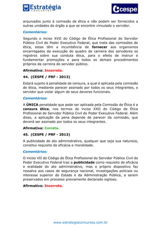 www.estrategiaconcursos.com.br
arquivados junto à comissão de ética e não podem ser fornecidos a
outras unidades do órgão a que se encontre vinculado o servidor.
Comentários:
Segundo o inciso XVII do Código de Ética Profissional do Servidor
Público Civil do Poder Executivo Federal, que trata das comissões de
ética, estas têm a incumbência de fornecer aos organismos
encarregados da execução do quadro de carreira dos servidores os
registros sobre sua conduta ética, para o efeito de instruir e
fundamentar promoções e para todos os demais procedimentos
próprios da carreira do servidor público.
Afirmativa: Incorreta.
44. (CESPE / PRF - 2013)
Estará sujeito à penalidade de censura, a qual é aplicada pela comissão
de ética, mediante parecer assinado por todos os seus integrantes, o
servidor que violar algum de seus deveres funcionais.
Comentários:
A ÚNICA penalidade que pode ser aplicada pela Comissão de Ética é a
censura ética, nos termos do inciso XXII do Código de Ética
Profissional do Servidor Público Civil do Poder Executivo Federal. Além
disso, a aplicação da pena depende de parecer da comissão, que
deverá ser assinado por todos os seus integrantes.
Afirmativa: Correta.
45. (CESPE / PRF - 2013)
A publicidade de ato administrativo, qualquer que seja sua natureza,
constitui requisito de eficácia e moralidade.
Comentários:
O inciso VII do Código de Ética Profissional do Servidor Público Civil do
Poder Executivo Federal traz a publicidade como requisito de eficácia
e oralidade do ato administrativo, mas o próprio dispositivo faz
ressalva aos casos de segurança nacional, investigações policiais ou
interesse superior do Estado e da Administração Pública, a serem
preservados em processo previamente declarado sigiloso.
Afirmativa: Incorreta.
 