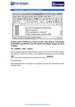 www.estrategiaconcursos.com.br
Informática – Prof. Victor Dalton
Tendo como referência a figura acima, que ilustra uma janela
do BrOffice.org Writer com um texto em edição, julgue os itens
a seguir.
46. (CESPE / PRF - 2013)
Na situação da janela apresentada, para se criar um novo documento,
em branco, é suficiente clicar, com o botão esquerdo do mouse, o botão
, que está localizado logo abaixo do menu .
Comentários:
Este procedimento irá sugerir ao usuário que tipo de documento novo
ele quer abrir.
 
