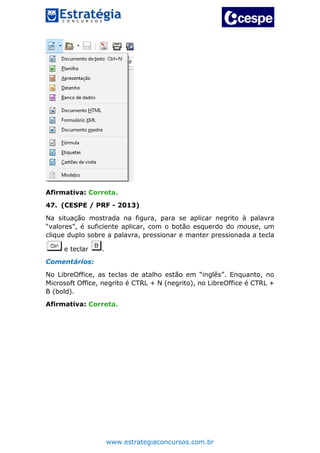 www.estrategiaconcursos.com.br
Afirmativa: Correta.
47. (CESPE / PRF - 2013)
Na situação mostrada na figura, para se aplicar negrito à palavra
“valores”, é suficiente aplicar, com o botão esquerdo do mouse, um
clique duplo sobre a palavra, pressionar e manter pressionada a tecla
e teclar .
Comentários:
No LibreOffice, as teclas de atalho estão em “inglês”. Enquanto, no
Microsoft Office, negrito é CTRL + N (negrito), no LibreOffice é CTRL +
B (bold).
Afirmativa: Correta.
 